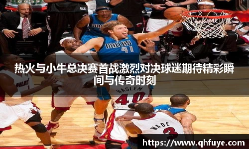 热火与小牛总决赛首战激烈对决球迷期待精彩瞬间与传奇时刻
